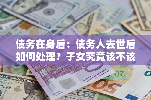 武汉债务在身后：债务人去世后如何处理？子女究竟该不该还钱？