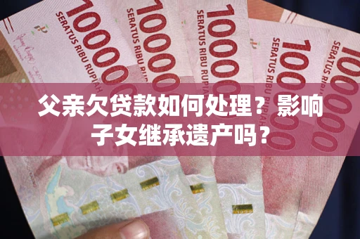 武汉父亲欠贷款如何处理?影响子女继承遗产吗? 武汉父亲欠贷款如何处理?影响子女继承遗产吗?